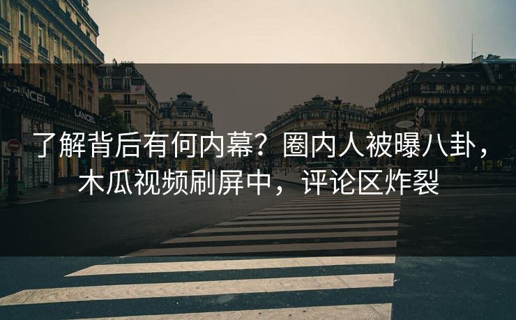 了解背后有何内幕？圈内人被曝八卦，木瓜视频刷屏中，评论区炸裂