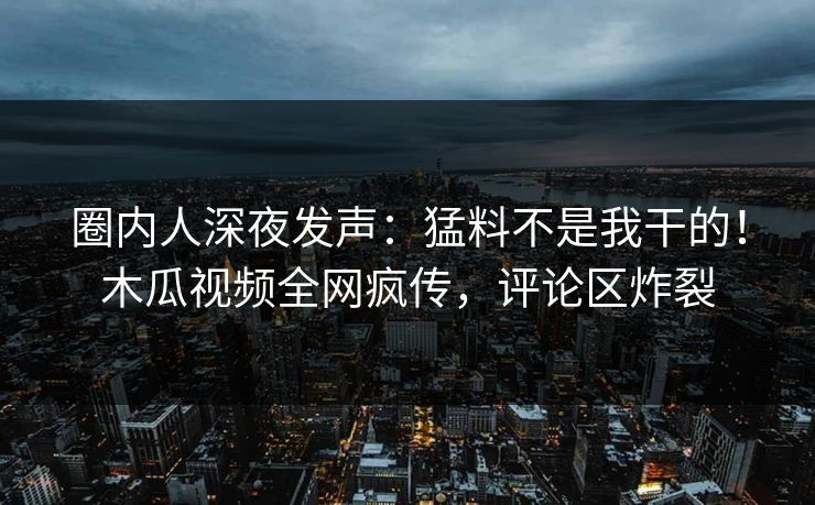 圈内人深夜发声：猛料不是我干的！木瓜视频全网疯传，评论区炸裂
