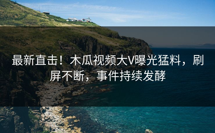 最新直击！木瓜视频大V曝光猛料，刷屏不断，事件持续发酵