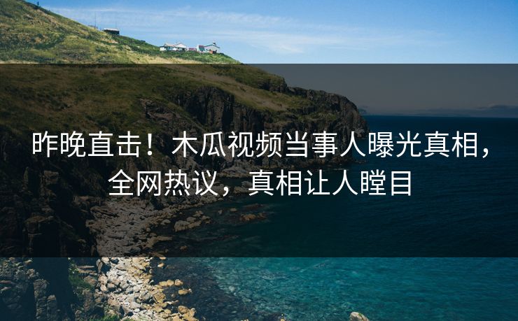 昨晚直击！木瓜视频当事人曝光真相，全网热议，真相让人瞠目