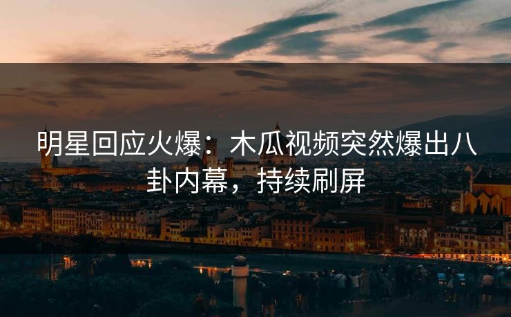 明星回应火爆：木瓜视频突然爆出八卦内幕，持续刷屏
