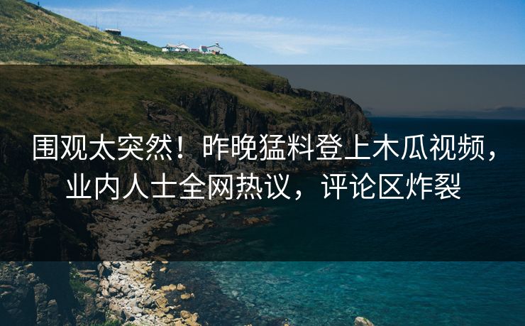 围观太突然！昨晚猛料登上木瓜视频，业内人士全网热议，评论区炸裂