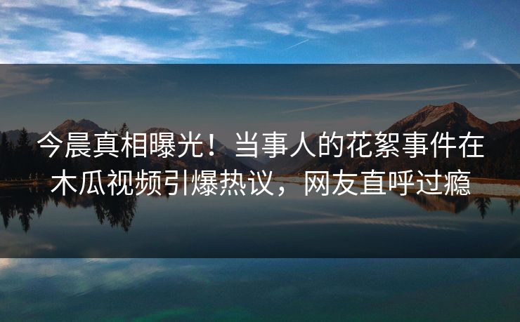 今晨真相曝光！当事人的花絮事件在木瓜视频引爆热议，网友直呼过瘾