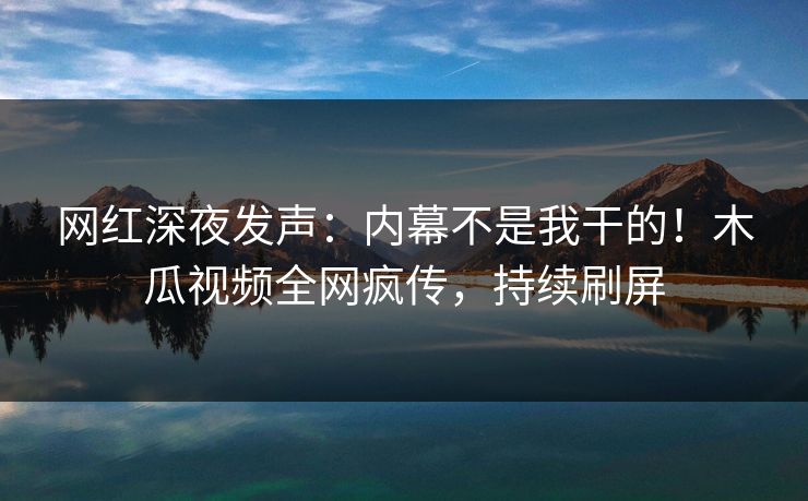 网红深夜发声：内幕不是我干的！木瓜视频全网疯传，持续刷屏