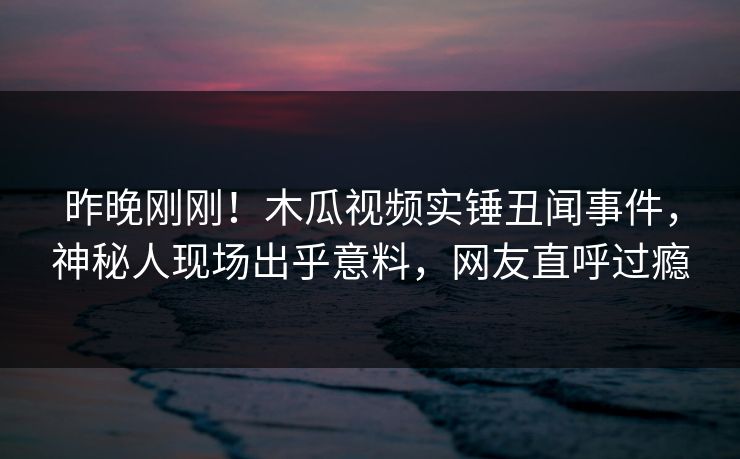 昨晚刚刚！木瓜视频实锤丑闻事件，神秘人现场出乎意料，网友直呼过瘾