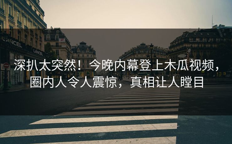 深扒太突然！今晚内幕登上木瓜视频，圈内人令人震惊，真相让人瞠目