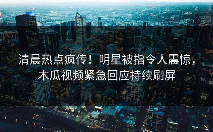 清晨热点疯传！明星被指令人震惊，木瓜视频紧急回应持续刷屏