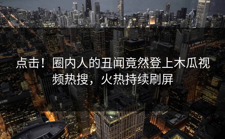 点击！圈内人的丑闻竟然登上木瓜视频热搜，火热持续刷屏