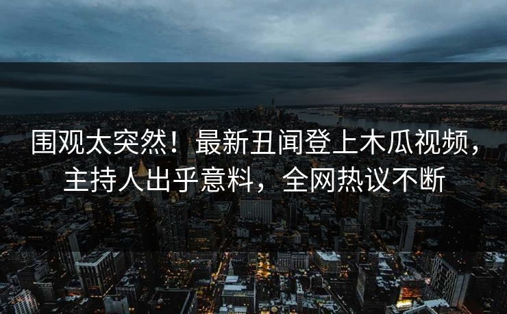 围观太突然！最新丑闻登上木瓜视频，主持人出乎意料，全网热议不断