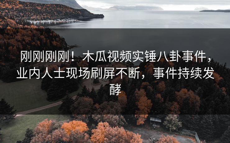 刚刚刚刚！木瓜视频实锤八卦事件，业内人士现场刷屏不断，事件持续发酵