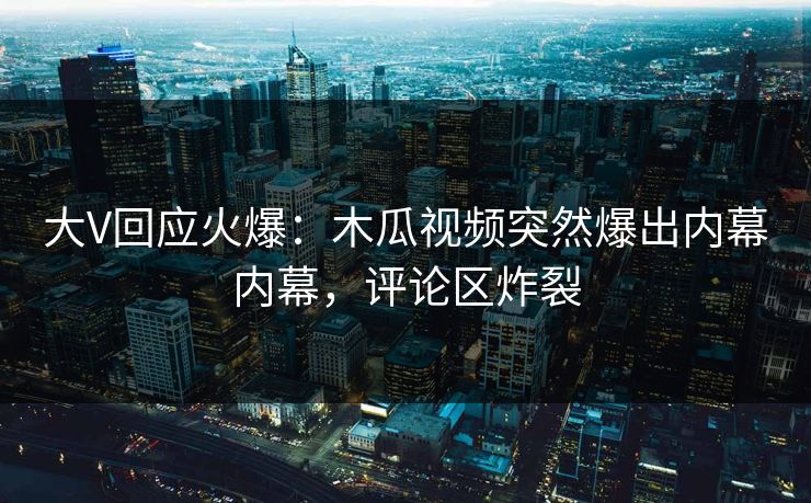 大V回应火爆：木瓜视频突然爆出内幕内幕，评论区炸裂