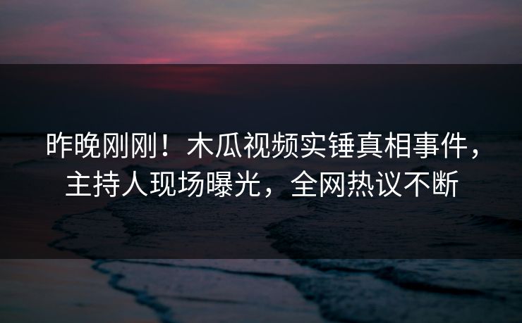 昨晚刚刚！木瓜视频实锤真相事件，主持人现场曝光，全网热议不断