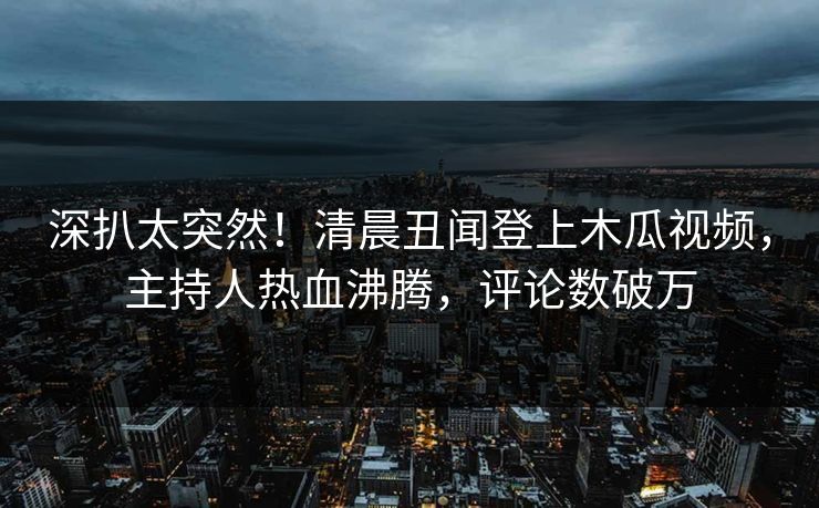 深扒太突然！清晨丑闻登上木瓜视频，主持人热血沸腾，评论数破万
