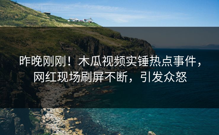 昨晚刚刚！木瓜视频实锤热点事件，网红现场刷屏不断，引发众怒