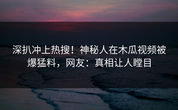 深扒冲上热搜！神秘人在木瓜视频被爆猛料，网友：真相让人瞠目