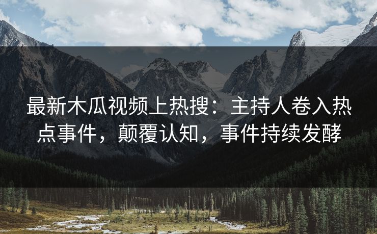 最新木瓜视频上热搜：主持人卷入热点事件，颠覆认知，事件持续发酵