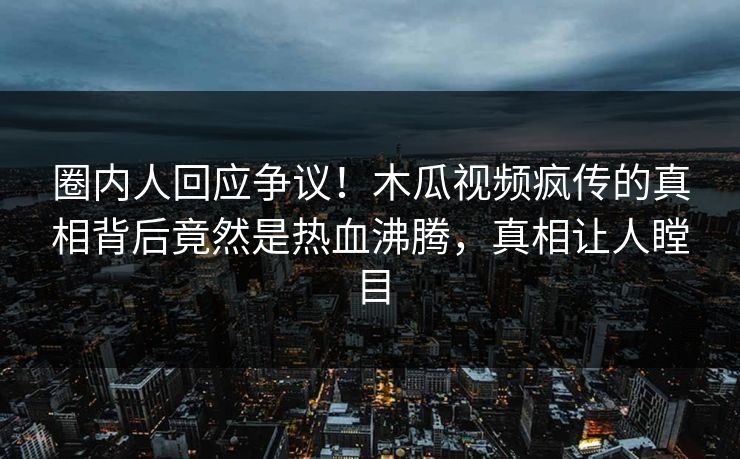 圈内人回应争议！木瓜视频疯传的真相背后竟然是热血沸腾，真相让人瞠目