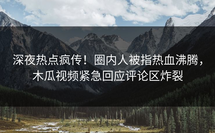 深夜热点疯传！圈内人被指热血沸腾，木瓜视频紧急回应评论区炸裂