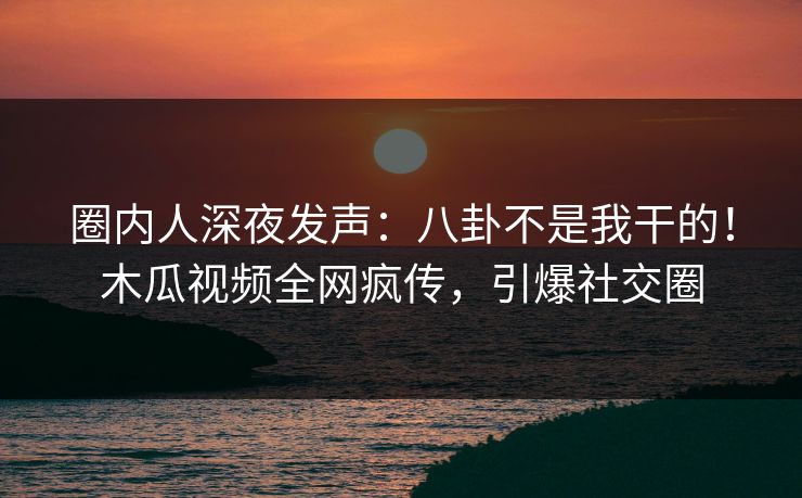 圈内人深夜发声：八卦不是我干的！木瓜视频全网疯传，引爆社交圈