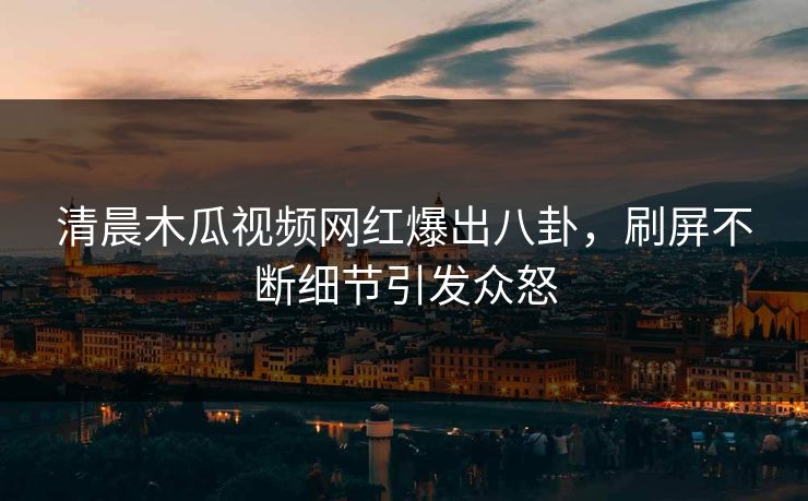 清晨木瓜视频网红爆出八卦，刷屏不断细节引发众怒