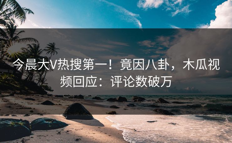 今晨大V热搜第一！竟因八卦，木瓜视频回应：评论数破万