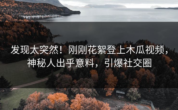 发现太突然！刚刚花絮登上木瓜视频，神秘人出乎意料，引爆社交圈