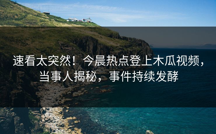 速看太突然！今晨热点登上木瓜视频，当事人揭秘，事件持续发酵
