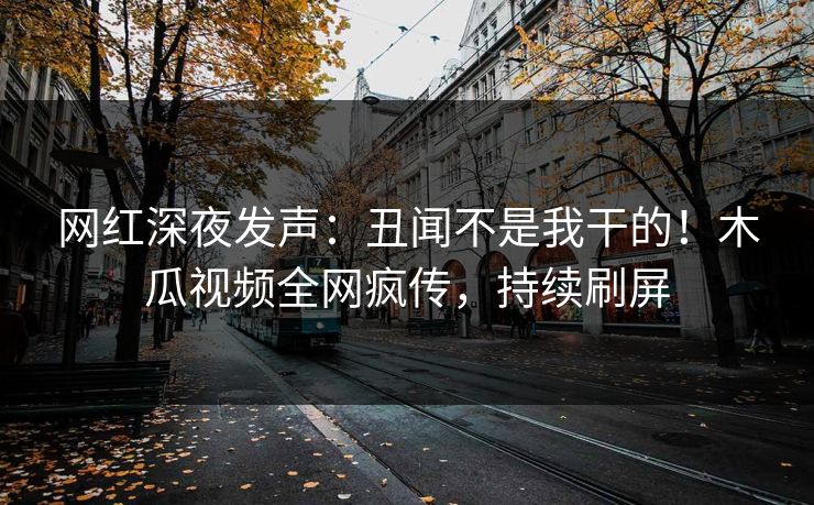 网红深夜发声：丑闻不是我干的！木瓜视频全网疯传，持续刷屏