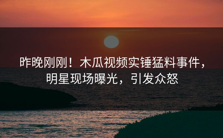 昨晚刚刚！木瓜视频实锤猛料事件，明星现场曝光，引发众怒