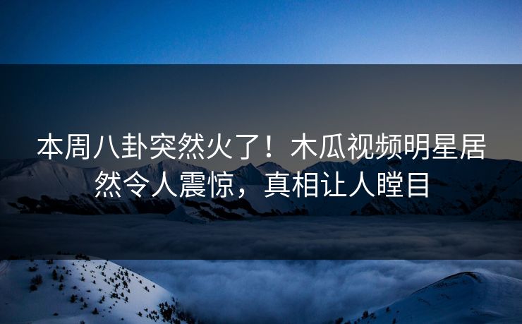 本周八卦突然火了！木瓜视频明星居然令人震惊，真相让人瞠目