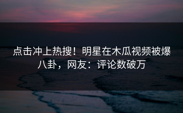 点击冲上热搜！明星在木瓜视频被爆八卦，网友：评论数破万
