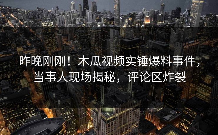 昨晚刚刚！木瓜视频实锤爆料事件，当事人现场揭秘，评论区炸裂