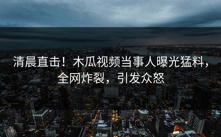 清晨直击！木瓜视频当事人曝光猛料，全网炸裂，引发众怒