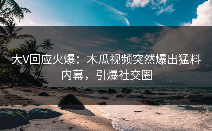 大V回应火爆：木瓜视频突然爆出猛料内幕，引爆社交圈