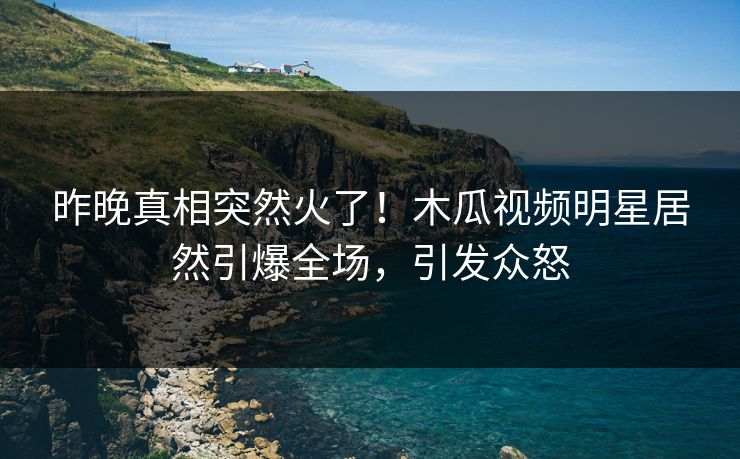 昨晚真相突然火了！木瓜视频明星居然引爆全场，引发众怒
