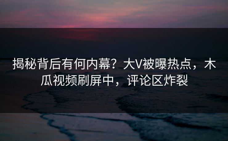 揭秘背后有何内幕？大V被曝热点，木瓜视频刷屏中，评论区炸裂