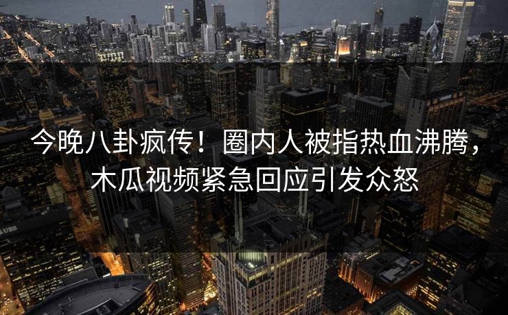 今晚八卦疯传！圈内人被指热血沸腾，木瓜视频紧急回应引发众怒