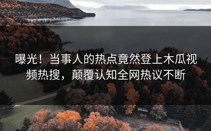 曝光！当事人的热点竟然登上木瓜视频热搜，颠覆认知全网热议不断