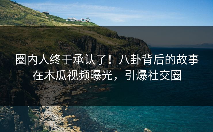 圈内人终于承认了！八卦背后的故事在木瓜视频曝光，引爆社交圈