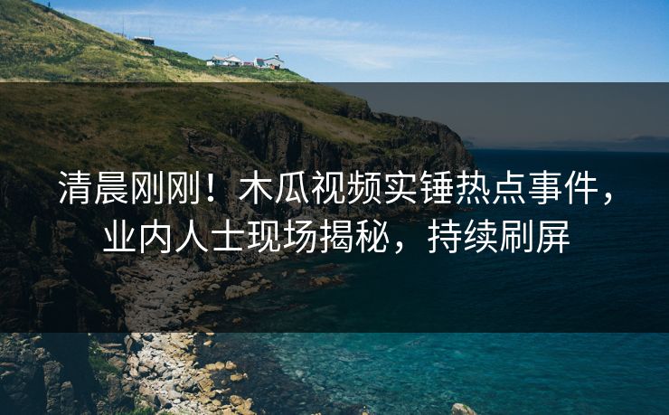 清晨刚刚！木瓜视频实锤热点事件，业内人士现场揭秘，持续刷屏