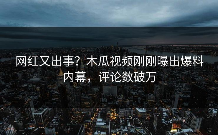 网红又出事？木瓜视频刚刚曝出爆料内幕，评论数破万