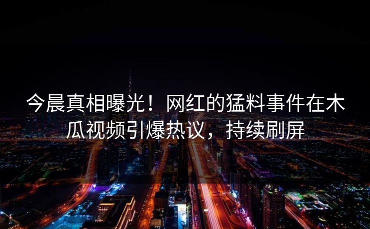 今晨真相曝光！网红的猛料事件在木瓜视频引爆热议，持续刷屏