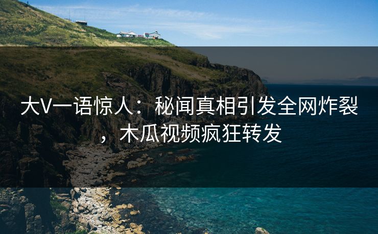 大V一语惊人：秘闻真相引发全网炸裂，木瓜视频疯狂转发