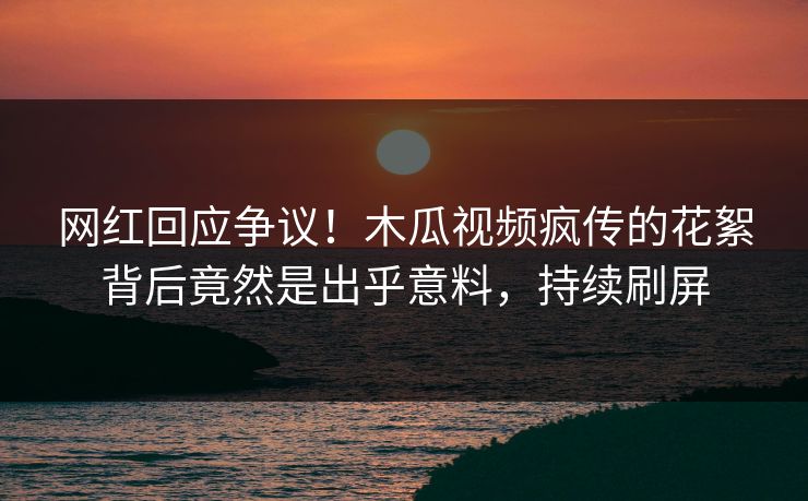 网红回应争议！木瓜视频疯传的花絮背后竟然是出乎意料，持续刷屏