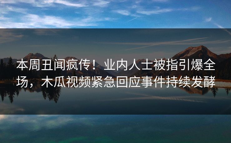 本周丑闻疯传！业内人士被指引爆全场，木瓜视频紧急回应事件持续发酵