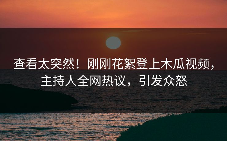 查看太突然！刚刚花絮登上木瓜视频，主持人全网热议，引发众怒