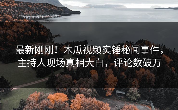 最新刚刚！木瓜视频实锤秘闻事件，主持人现场真相大白，评论数破万
