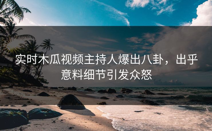 实时木瓜视频主持人爆出八卦，出乎意料细节引发众怒