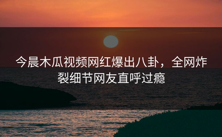 今晨木瓜视频网红爆出八卦，全网炸裂细节网友直呼过瘾