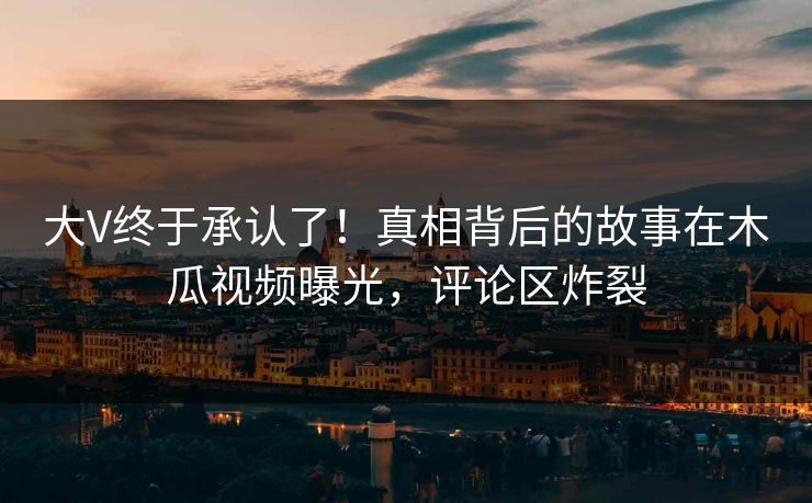 大V终于承认了！真相背后的故事在木瓜视频曝光，评论区炸裂